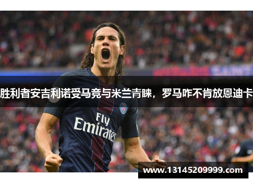 胜利者安吉利诺受马竞与米兰青睐，罗马咋不肯放恩迪卡